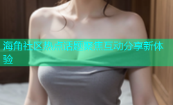 海角社区热点话题聚焦互动分享新体验